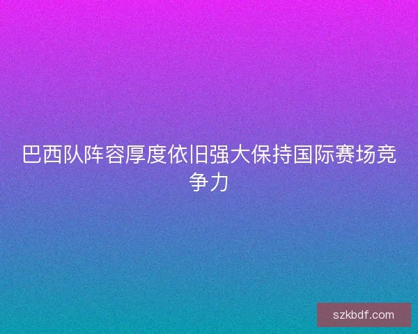 巴西队阵容厚度依旧强大保持国际赛场竞争力