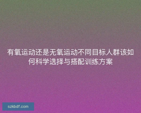有氧运动还是无氧运动不同目标人群该如何科学选择与搭配训练方案