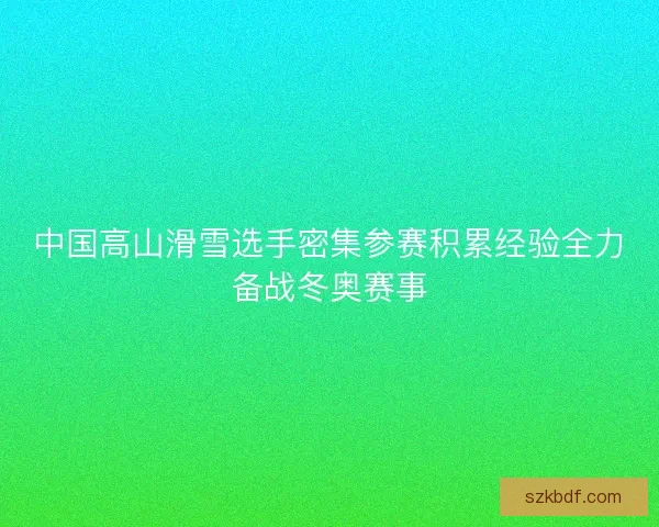 中国高山滑雪选手密集参赛积累经验全力备战冬奥赛事