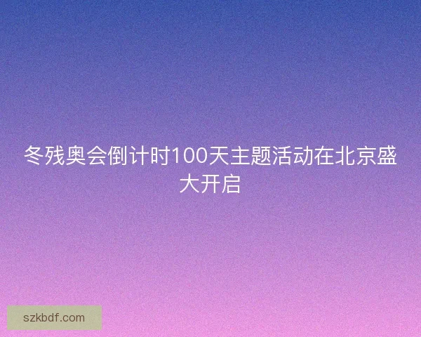 冬残奥会倒计时100天主题活动在北京盛大开启