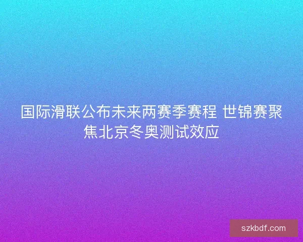 国际滑联公布未来两赛季赛程 世锦赛聚焦北京冬奥测试效应