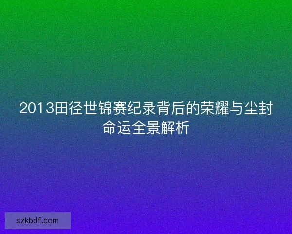 2013田径世锦赛纪录背后的荣耀与尘封命运全景解析