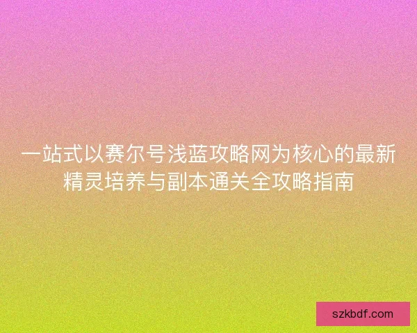 一站式以赛尔号浅蓝攻略网为核心的最新精灵培养与副本通关全攻略指南