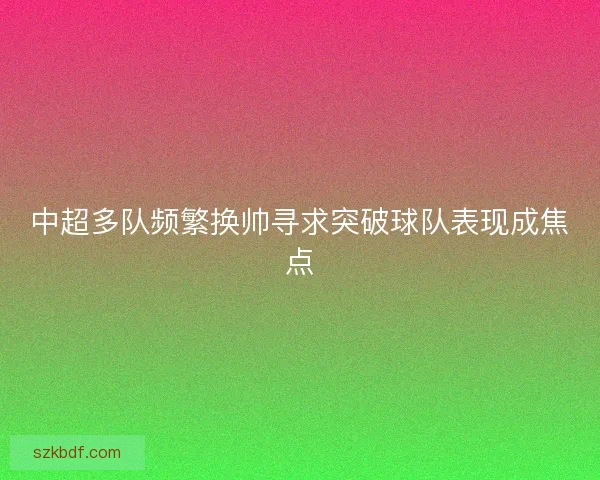 中超多队频繁换帅寻求突破球队表现成焦点