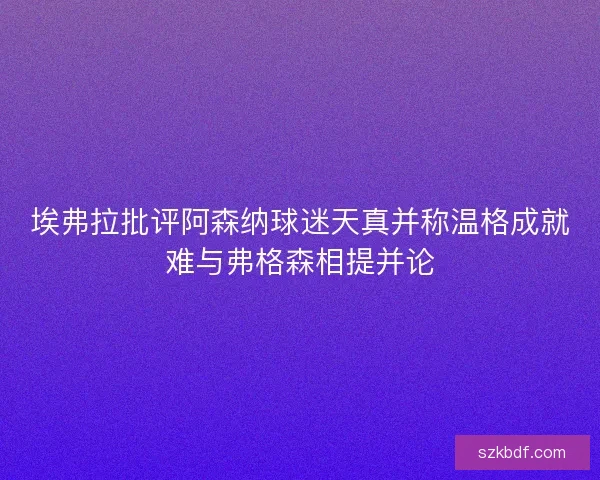 埃弗拉批评阿森纳球迷天真并称温格成就难与弗格森相提并论