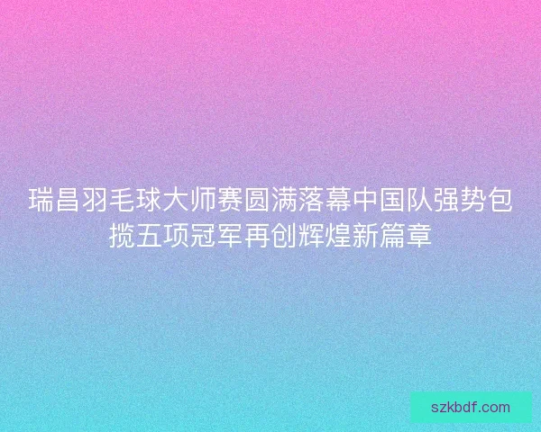 瑞昌羽毛球大师赛圆满落幕中国队强势包揽五项冠军再创辉煌新篇章