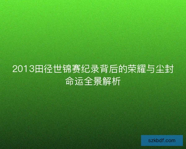 2013田径世锦赛纪录背后的荣耀与尘封命运全景解析