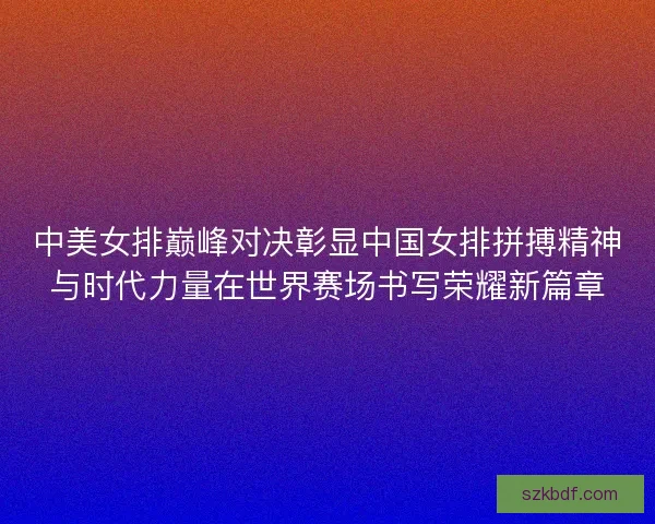 中美女排巅峰对决彰显中国女排拼搏精神与时代力量在世界赛场书写荣耀新篇章