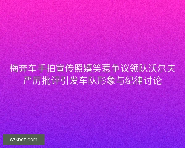 梅奔车手拍宣传照嬉笑惹争议领队沃尔夫严厉批评引发车队形象与纪律讨论