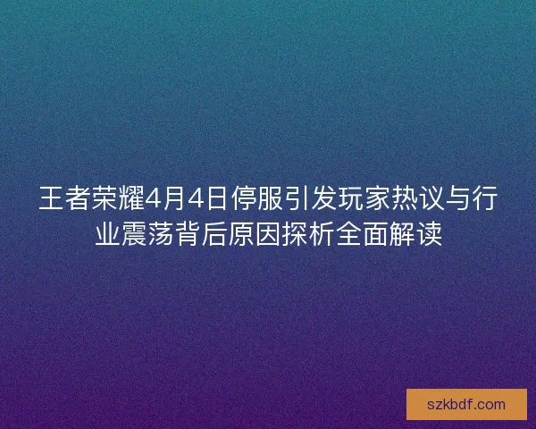 王者荣耀4月4日停服引发玩家热议与行业震荡背后原因探析全面解读
