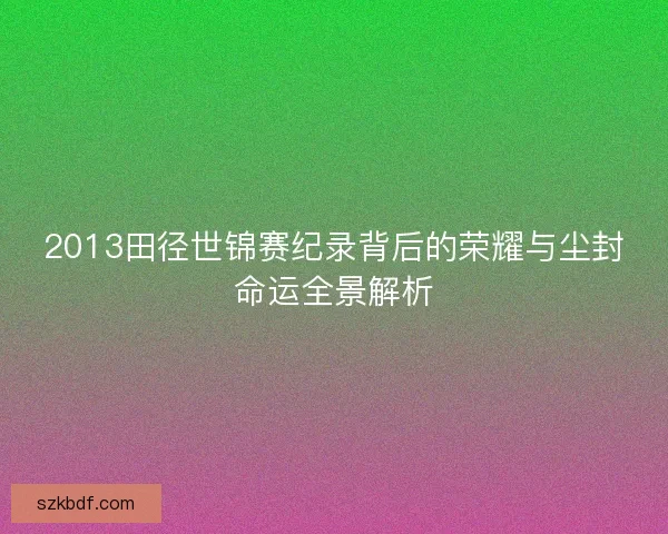 2013田径世锦赛纪录背后的荣耀与尘封命运全景解析
