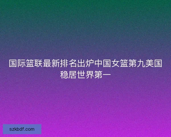 国际篮联最新排名出炉中国女篮第九美国稳居世界第一