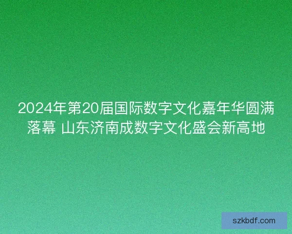 2024年第20届国际数字文化嘉年华圆满落幕 山东济南成数字文化盛会新高地