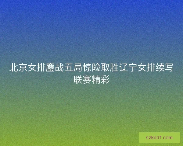 北京女排鏖战五局惊险取胜辽宁女排续写联赛精彩