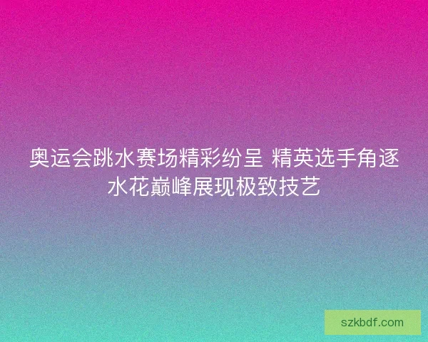 奥运会跳水赛场精彩纷呈 精英选手角逐水花巅峰展现极致技艺