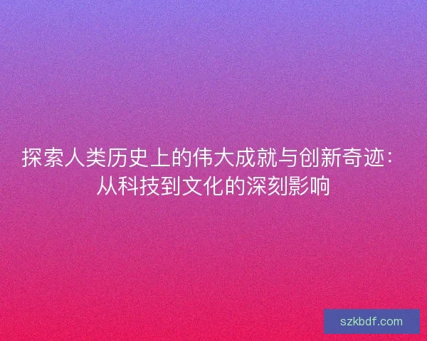 探索人类历史上的伟大成就与创新奇迹：从科技到文化的深刻影响