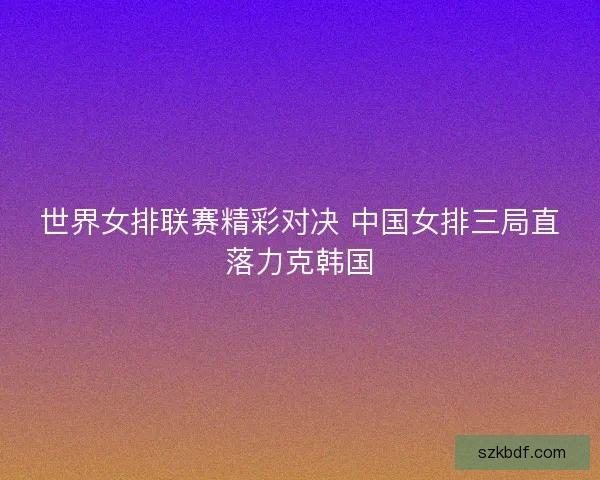 世界女排联赛精彩对决 中国女排三局直落力克韩国