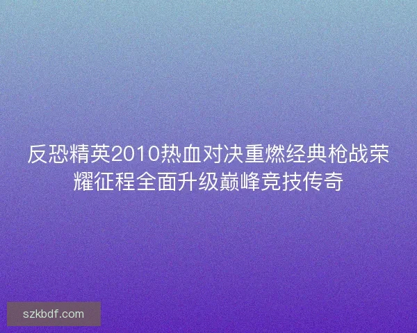 反恐精英2010热血对决重燃经典枪战荣耀征程全面升级巅峰竞技传奇
